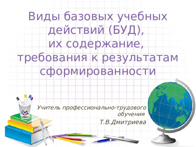 Виды базовых учебных действий (БУД),  их содержание,  требования к результатам сформированности Учитель профессионально-трудового обучения Т.В.Дмитриева 