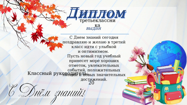 Диплом Диплом третьеклассника выдан С Днем знаний сегодня поздравляю и желаю в третий класс идти с улыбкой и оптимизмом.  Пусть новый год учебный принесет море хороших отметок, увлекательных событий, положительных эмоций и новых значительных достижений. Классный  руководитель:   20  год 