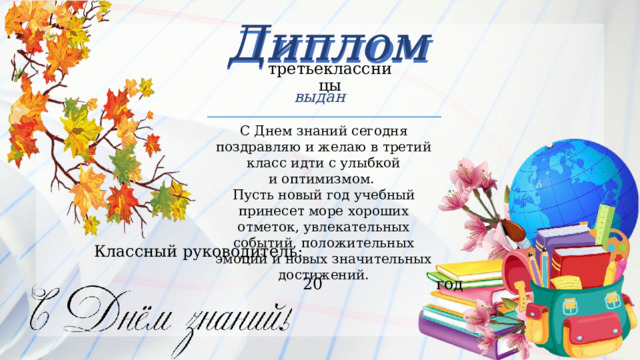 Диплом Диплом третьеклассницы выдан С Днем знаний сегодня поздравляю и желаю в третий класс идти с улыбкой и оптимизмом.  Пусть новый год учебный принесет море хороших отметок, увлекательных событий, положительных эмоций и новых значительных достижений. Классный  руководитель:   20  год 