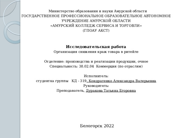Министерство образования и науки Амурской области  ГОСУДАРСТВЕННОЕ ПРОФЕССИОНАЛЬНОЕ ОБРАЗОВАТЕЛЬНОЕ АВТОНОМНОЕ УЧРЕЖДЕНИЕ АМУРСКОЙ ОБЛАСТИ  «АМУРСКИЙ КОЛЛЕДЖ СЕРВИСА И ТОРГОВЛИ»  (ГПОАУ АКСТ)    Исследовательская работа  Организация снижения краж товара в ритейле  Отделение: производства и реализации продукции, очное  Специальность: 38.02.04 Коммерция (по отраслям)    Исполнитель:  студентка группы КД - 319 , Кондратенко Александра Валерьевна  Руководитель:  Преподаватель, Дуракова Татьяна Егоровна      Белогорск 2022 