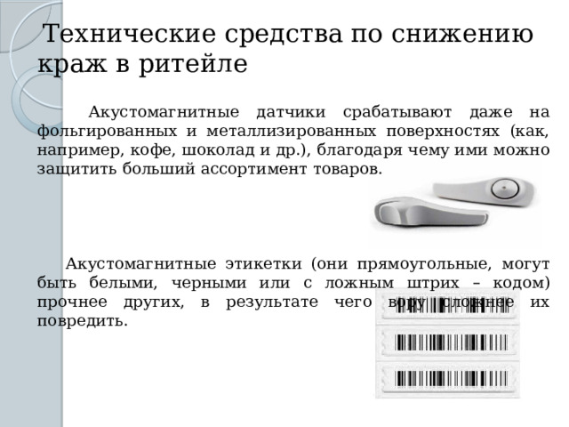   Технические средства по снижению краж в ритейле    Акустомагнитные датчики срабатывают даже на фольгированных и металлизированных поверхностях (как, например, кофе, шоколад и др.), благодаря чему ими можно защитить больший ассортимент товаров.  Акустомагнитные этикетки (они прямоугольные, могут быть белыми, черными или с ложным штрих – кодом) прочнее других, в результате чего вору сложнее их повредить. 