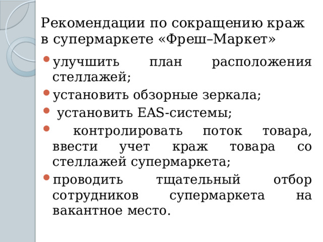 Рекомендации по сокращению краж в супермаркете «Фреш–Маркет» улучшить план расположения стеллажей; установить обзорные зеркала;  установить EAS-системы;  контролировать поток товара, ввести учет краж товара со стеллажей супермаркета; проводить тщательный отбор сотрудников супермаркета на вакантное место. 