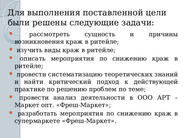 Для выполнения поставленной цели были решены следующие задачи:  рассмотреть сущность и причины возникновения краж в ритейле;  изучить виды краж в ритейле;  описать мероприятия по снижению краж в ритейле;  провести систематизацию теоретических знаний и найти критический подход к действующей практике по решению проблем по теме;  провести анализ деятельности в ООО АРТ – Маркет опт. «Фреш-Маркет»;  разработать мероприятия по снижению краж в супермаркете «Фреш-Маркет». 