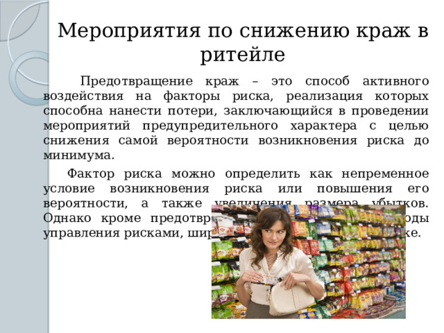 Мероприятия по снижению краж в ритейле  Предотвращение краж – это способ активного воздействия на факторы риска, реализация которых способна нанести потери, заключающийся в проведении мероприятий предупредительного характера с целью снижения самой вероятности возникновения риска до минимума.  Фактор риска можно определить как непременное условие возникновения риска или повышения его вероятности, а также увеличения размера убытков. Однако кроме предотвращения есть и другие методы управления рисками, широко применяемые на практике. 