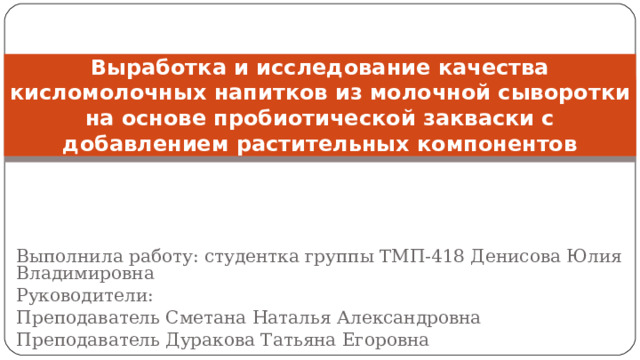 Выработка и исследование качества кисломолочных напитков из молочной сыворотки на основе пробиотической закваски с добавлением растительных компонентов Выполнила работу: студентка группы ТМП-418 Денисова Юлия Владимировна Руководители: Преподаватель Сметана Наталья Александровна Преподаватель Дуракова Татьяна Егоровна 