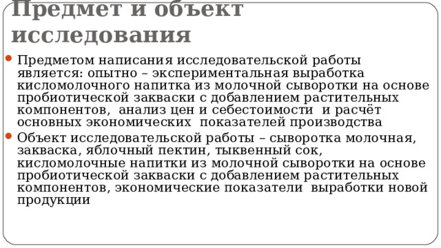 Предмет и объект исследования Предметом написания исследовательской работы является: опытно – экспериментальная выработка кисломолочного напитка из молочной сыворотки на основе пробиотической закваски с добавлением растительных компонентов, анализ цен и себестоимости и расчёт основных экономических показателей производства Объект исследовательской работы – сыворотка молочная, закваска, яблочный пектин, тыквенный сок, кисломолочные напитки из молочной сыворотки на основе пробиотической закваски с добавлением растительных компонентов, экономические показатели выработки новой продукции 