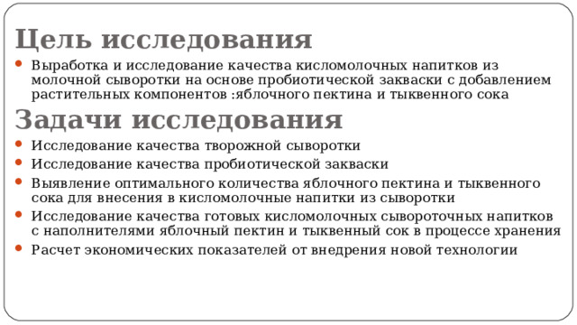 Цель исследования Выработка и исследование качества кисломолочных напитков из молочной сыворотки на основе пробиотической закваски с добавлением растительных компонентов :яблочного пектина и тыквенного сока Задачи исследования Исследование качества творожной сыворотки Исследование качества пробиотической закваски Выявление оптимального количества яблочного пектина и тыквенного сока для внесения в кисломолочные напитки из сыворотки Исследование качества готовых кисломолочных сывороточных напитков с наполнителями яблочный пектин и тыквенный сок в процессе хранения Расчет экономических показателей от внедрения новой технологии  