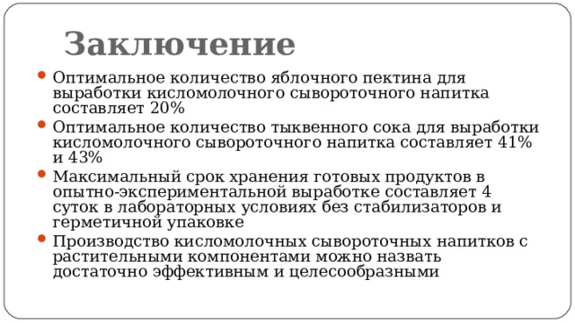 Заключение Оптимальное количество яблочного пектина для выработки кисломолочного сывороточного напитка составляет 20% Оптимальное количество тыквенного сока для выработки кисломолочного сывороточного напитка составляет 41% и 43% Максимальный срок хранения готовых продуктов в опытно-экспериментальной выработке составляет 4 суток в лабораторных условиях без стабилизаторов и герметичной упаковке Производство кисломолочных сывороточных напитков с растительными компонентами можно назвать достаточно эффективным и целесообразными  