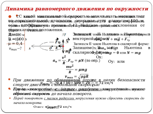 Динамика равномерного движения по окружности С какой максимальной скоростью может ехать мотоциклист по горизонтальной плоскости, описывая дугу радиусом 100 м, если коэффициент трения 0,4? Найдите угол отклонения от вертикального положения.   Дано: Решение: R = 100 м μ = 0,4   При движении по обледенелой дороге в целях безопасности следует двигаться с небольшой скоростью Перед поворотом с малым радиусом закругления нужно сбросить скорость до начала поворота. Запишем II закон Ньютона в векторной форме:    Запишем II закон Ньютона в скалярной форме:  Ox:  Оy:  или  Ответ:   