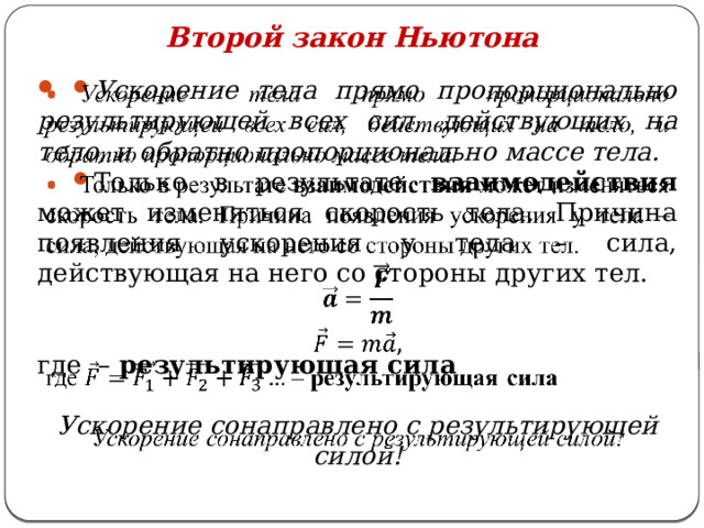 Второй закон Ньютона   Ускорение тела прямо пропорционально результирующей всех сил, действующих на тело, и обратно пропорционально массе тела. Только в результате взаимодействия может изменяться скорость тела. Причина появления ускорения у тела – сила, действующая на него со стороны других тел.  где – результирующая сила  Ускорение сонаправлено с результирующей силой! 