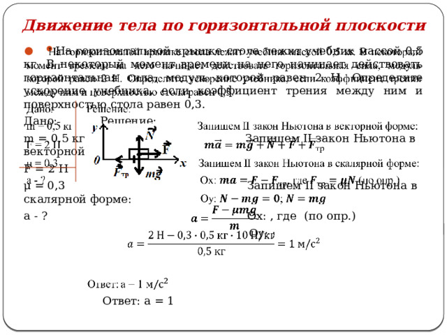 Движение тела по горизонтальной плоскости На горизонтальной крышке стола лежит учебник массой 0,5 кг. В некоторый момент времени на него начинает действовать горизонтальная сила, модуль которой равен 2 Н. Определите ускорение учебника, если коэффициент трения между ним и поверхностью стола равен 0,3.   Дано: Решение: m = 0,5 кг Запишем II закон Ньютона в векторной форме: F = 2 Н μ = 0,3 Запишем II закон Ньютона в скалярной форме: a - ? Ox: , где  (по опр.)  Oy: ;   Ответ: а = 1 