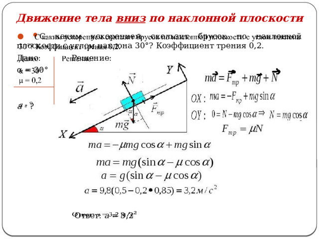 Движение тела вниз по наклонной плоскости   С каким ускорением скользит брусок по наклонной плоскости с углом наклона 30°? Коэффициент трения 0,2. Дано: Решение: α = 30°  a - ?  Ответ: а = 3,2   