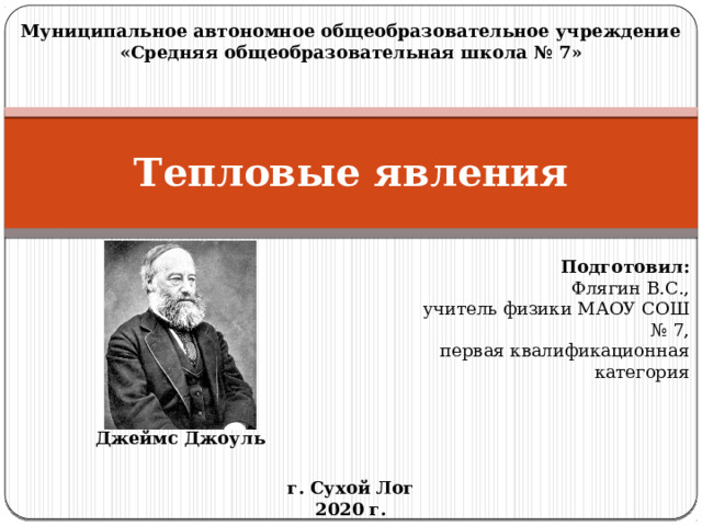 Муниципальное автономное общеобразовательное учреждение «Средняя общеобразовательная школа № 7» Тепловые явления Подготовил: Флягин В.С., учитель физики МАОУ СОШ № 7, первая квалификационная категория Джеймс Джоуль г. Сухой Лог 2020 г. 