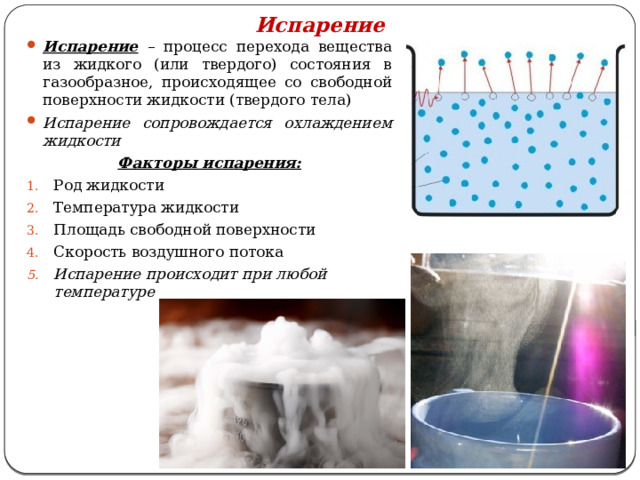 Испарение Испарение – процесс перехода вещества из жидкого (или твердого) состояния в газообразное, происходящее со свободной поверхности жидкости (твердого тела) Испарение сопровождается охлаждением жидкости Факторы испарения: Род жидкости Температура жидкости Площадь свободной поверхности Скорость воздушного потока Испарение происходит при любой температуре  