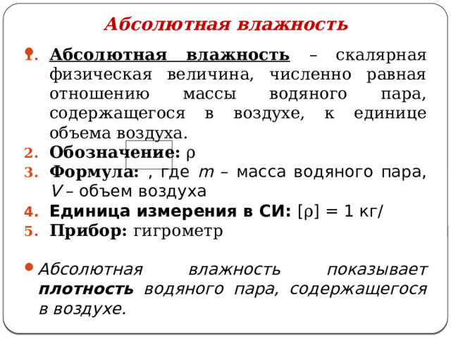 Абсолютная влажность Абсолютная влажность  – скалярная физическая величина, численно равная отношению массы водяного пара, содержащегося в воздухе, к единице объема воздуха. Обозначение: ρ Формула: , где m – масса водяного пара, V – объем воздуха Единица измерения в СИ: [ ρ ] = 1 кг/ Прибор: гигрометр   Абсолютная влажность показывает плотность водяного пара, содержащегося в воздухе. 