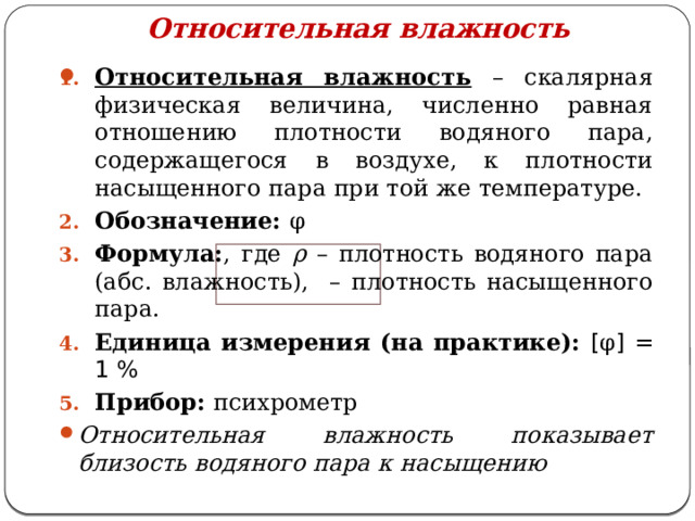 Относительная влажность Относительная влажность  – скалярная физическая величина, численно равная отношению плотности водяного пара, содержащегося в воздухе, к плотности насыщенного пара при той же температуре. Обозначение: φ Формула: , где ρ – плотность водяного пара (абс. влажность), – плотность насыщенного пара. Единица измерения (на практике):  [ φ ] = 1 % Прибор: психрометр   Относительная влажность показывает близость водяного пара к насыщению 