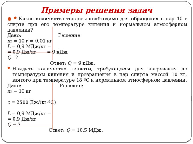 Примеры решения задач   Какое количество теплоты необходимо для обращения в пар 10 г спирта при его температуре кипения и нормальном атмосферном давлении? Дано: Решение: m = 10 г = 0,01 кг L = 0,9 МДж/кг = = 0,9 Дж/кг = 9 кДж Q - ?  Ответ: Q = 9 кДж. Найдите количество теплоты, требующееся для нагревания до температуры кипения и превращения в пар спирта массой 10 кг, взятого при температуре 18 ºС и нормальном атмосферном давлении. Дано: Решение: m = 10 кг c = 2500 Дж/(кг·ºС) L = 0,9 МДж/кг = = 0,9 Дж/кг Q = ?  Ответ: Q = 10,5 МДж. 