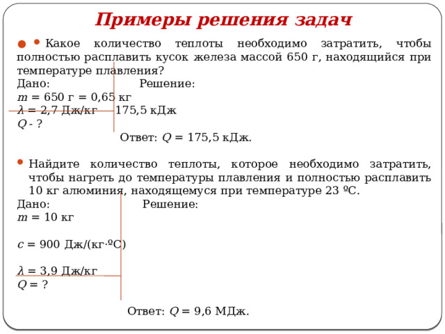 Примеры решения задач   Какое количество теплоты необходимо затратить, чтобы полностью расплавить кусок железа массой 650 г, находящийся при температуре плавления? Дано: Решение: m = 650 г = 0,65 кг λ = 2,7 Дж/кг 175,5 кДж Q - ?  Ответ: Q = 175,5 кДж. Найдите количество теплоты, которое необходимо затратить, чтобы нагреть до температуры плавления и полностью расплавить 10 кг алюминия, находящемуся при температуре 23 ºС. Дано: Решение: m = 10 кг c = 900 Дж/(кг·ºС) λ = 3,9 Дж/кг Q = ?  Ответ: Q = 9,6 МДж. 