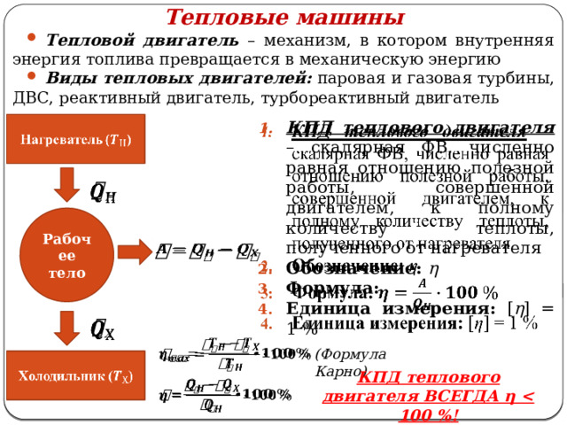 Тепловые машины Тепловой двигатель – механизм, в котором внутренняя энергия топлива превращается в механическую энергию Виды тепловых двигателей:  паровая и газовая турбины, ДВС, реактивный двигатель, турбореактивный двигатель   КПД теплового двигателя  – скалярная ФВ, численно равная отношению полезной работы, совершенной двигателем, к полному количеству теплоты, полученного от нагревателя Обозначение:  η Формула:  Единица измерения: [ η ] = 1 % Нагреватель ()     Рабочее тело       (Формула Карно)   Холодильник () КПД теплового двигателя ВСЕГДА η    