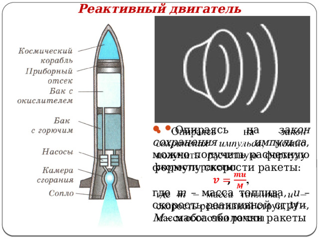 Реактивный двигатель Опираясь на закон сохранения импульса , можно получить расчетную формулу скорости ракеты:   , где m – масса топлива, u – скорость реактивной струи, М – масса оболочки ракеты 
