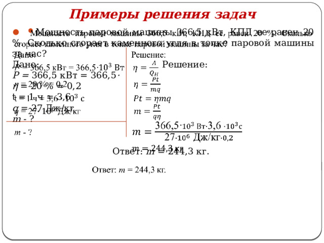 Примеры решения задач   Мощность паровой машины 366,5 кВт, КПД ее равен 20 %. Сколько сгорает каменного угля в топке паровой машины за час? Дано: Решение: P = 366,5 кВт = 366,5 ·  η = 20 % = 0,2 t = 1 ч = 3,6 q = 27 Дж/кг m - ?  Ответ: m = 244,3 кг. 