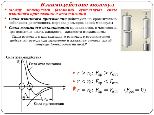 Взаимодействие молекул Между молекулами (атомами) существуют силы взаимного притяжения и отталкивания Силы взаимного притяжения действуют на сравнительно небольших расстояниях, порядка размеров одной молекулы Силы взаимного отталкивания проявляются, в частности, при попытках сжать жидкость – жидкости несжимаемы Силы взаимного притяжения и взаимного отталкивания действуют всегда одновременно и являются силами одной природы (электромагнитной)!      