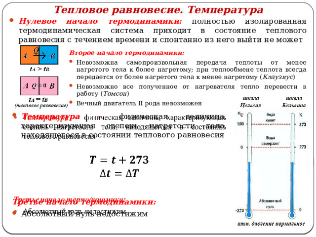 Тепловое равновесие. Температура Нулевое начало термодинамики: полностью изолированная термодинамическая система приходит в состояние теплового равновесия с течением времени и спонтанно из него выйти не может Второе начало термодинамики: Невозможна самопроизвольная передача теплоты от менее нагретого тела к более нагретому; при теплообмене теплота всегда передается от более нагретого тела к менее нагретому ( Клаузиус ) Невозможно все полученное от нагревателя тепло перевести в работу ( Томсон ) Вечный двигатель II рода невозможен Температура – физическая величина, характеризующая степень нагретости тела, находящегося в состоянии теплового равновесия      Третье начало термодинамики: Абсолютный нуль недостижим 