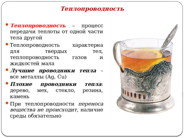 Теплопроводность Теплопроводность – процесс передачи теплоты от одной части тела другой Теплопроводность характерна для твердых тел, теплопроводность газов и жидкостей мала Лучшие проводники тепла – все металлы (Ag, Cu) Плохие проводники тепла : дерево, мех, стекло, резина, камень При теплопроводности переноса вещества не происходит , наличие среды обязательно 