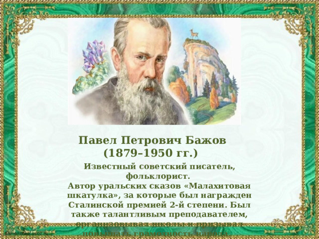 Павел Петрович Бажов (1879–1950 гг.) Известный советский писатель, фольклорист. Автор уральских сказов «Малахитовая шкатулка», за которые был награжден Сталинской премией 2-й степени. Был также талантливым преподавателем, организовывал школы и призывал повышать грамотность народа. 