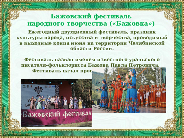 Бажовский фестиваль народного творчества («Бажовка»)  Ежегодный двухдневный фестиваль, праздник культуры народа, искусства и творчества, проводимый в выходные конца июня на территории Челябинской области России.  Фестиваль назван именем известного уральского писателя-фольклориста Бажова Павла Петровича. Фестиваль начал проводиться с 1993 года. 