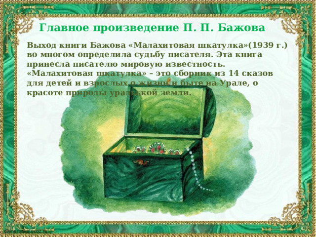 Главное произведение П. П. Бажова  Выход книги Бажова «Малахитовая шкатулка»(1939 г.) во многом определила судьбу писателя. Эта книга принесла писателю мировую известность. «Малахитовая шкатулка» – это сборник из 14 сказов для детей и взрослых о жизни и быте на Урале, о красоте природы уральской земли. 