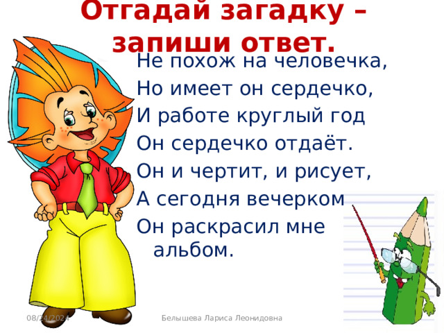 Отгадай загадку – запиши ответ. Не похож на человечка, Но имеет он сердечко, И работе круглый год Он сердечко отдаёт. Он и чертит, и рисует, А сегодня вечерком Он раскрасил мне альбом. 08/24/2024 Белышева Лариса Леонидовна 