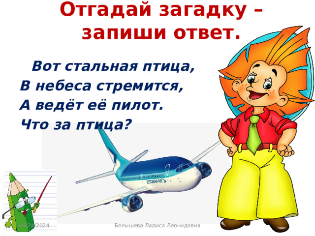 Отгадай загадку – запиши ответ.  Вот стальная птица, В небеса стремится, А ведёт её пилот. Что за птица? 08/24/2024 Белышева Лариса Леонидовна 