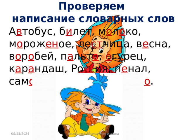 Проверяем  написание словарных слов  А в тобус, б и лет, м о л о ко, м о рож ен ое, ле ст ница, в е сна, в о р о бей, п а льт о , о гурец, к а р а ндаш, Ро сс ия, п е нал, сам о лёт, т е тра дь , ябл о к о . 08/24/2024 Белышева Лариса Леонидовна 