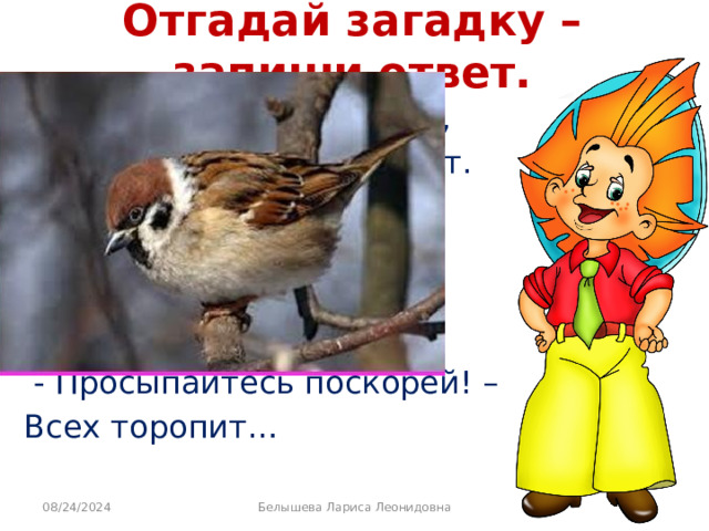 Отгадай загадку – запиши ответ. Эту птицу каждый знает, В теплый край не улетает. Эта птица - круглый год, Во дворе у нас живет. И чирикает она Громко с самого утра:  - Просыпайтесь поскорей! – Всех торопит… 08/24/2024 Белышева Лариса Леонидовна 