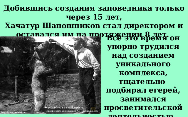 Добившись создания заповедника только через 15 лет, Хачатур Шапошников стал директором и оставался им на протяжении 8 лет. Всё это время он упорно трудился над созданием уникального комплекса, тщательно подбирал егерей, занимался просветительской деятельностью, писал научные труды. 