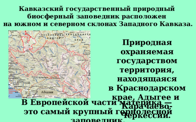 Кавказский государственный природный  биосферный заповедник расположен  на южном и северном склонах Западного Кавказа. Природная охраняемая государством территория, находящаяся в Краснодарском крае, Адыгее и  Карачаево-Черкессии.  В Европейской части материка — это самый крупный горнолесной заповедник. 