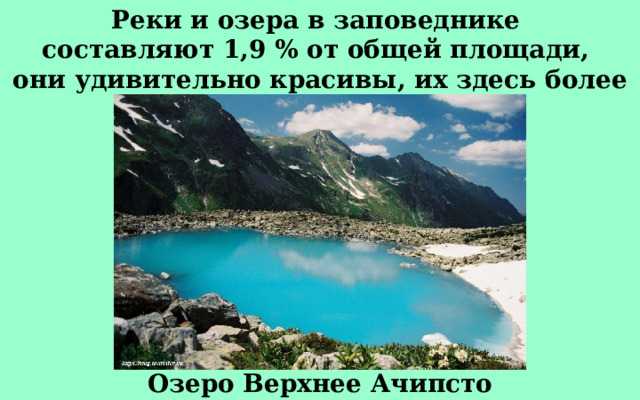 Реки и озера в заповеднике составляют 1,9 % от общей площади, они удивительно красивы, их здесь более 120. Озеро Верхнее Ачипсто 