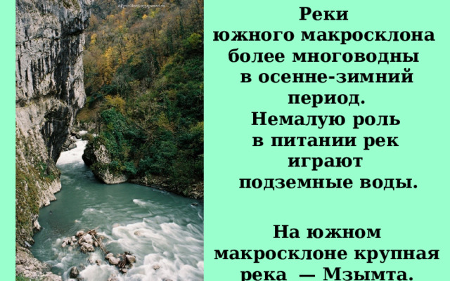 Реки южного макросклона более многоводны в осенне-зимний период. Немалую роль в питании рек играют подземные воды. На южном макросклоне крупная река — Мзымта. 
