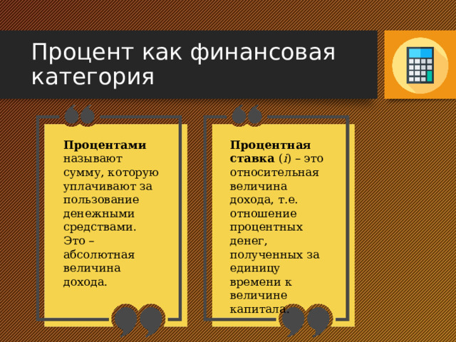 Процент как финансовая категория Процентами называют сумму, которую уплачивают за пользование денежными средствами. Процентная ставка ( i ) – это относительная величина дохода, т.е. отношение процентных денег, полученных за единицу времени к величине капитала. Это – абсолютная величина дохода. 