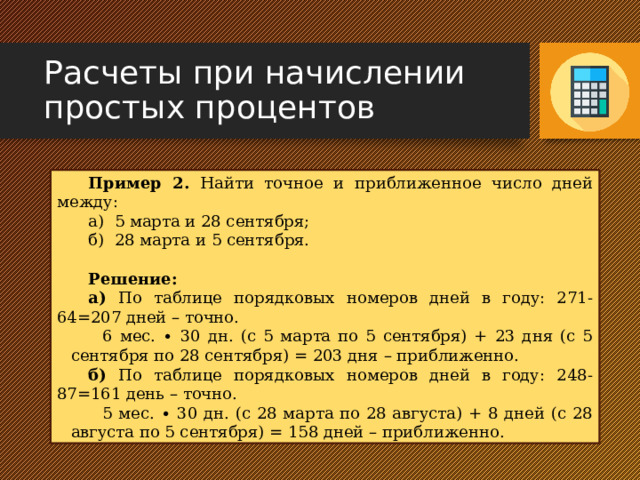 Расчеты при начислении простых процентов Пример 2. Найти точное и приближенное число дней между: а) 5 марта и 28 сентября; б) 28 марта и 5 сентября. Решение: а) По таблице порядковых номеров дней в году: 271-64=207 дней – точно. 6 мес. ∙ 30 дн. (с 5 марта по 5 сентября) + 23 дня (с 5 сентября по 28 сентября) = 203 дня – приближенно. б) По таблице порядковых номеров дней в году: 248-87=161 день – точно. 5 мес. ∙ 30 дн. (с 28 марта по 28 августа) + 8 дней (с 28 августа по 5 сентября) = 158 дней – приближенно. 