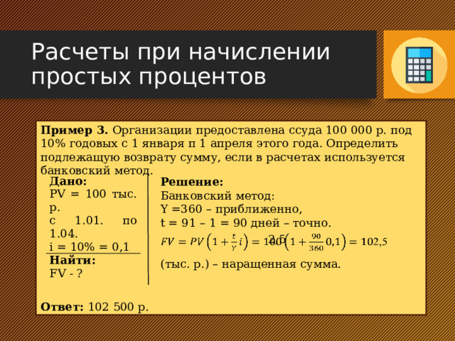 Расчеты при начислении простых процентов Пример 3. Организации предоставлена ссуда 100 000 р. под 10% годовых с 1 января п 1 апреля этого года. Определить подлежащую возврату сумму, если в расчетах используется банковский метод. Ответ: 102 500 р. Решение: Банковский метод: Y =360 – приближенно, t = 91 – 1 = 90 дней – точно. (тыс. р.) – наращенная сумма. Дано: Найти: PV = 100 тыс. р. FV - ? с 1.01. по 1.04. i = 10% = 0,1  2,5   