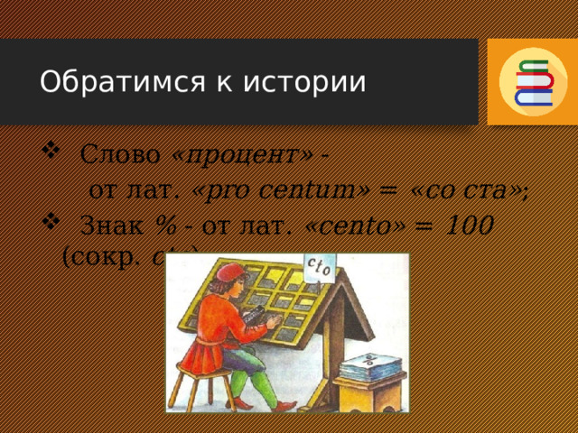 Обратимся к истории  Слово «процент» -  от лат. «pro centum» = «со ста» ;  Знак % - от лат. «cento» = 100 (сокр. сto ) 