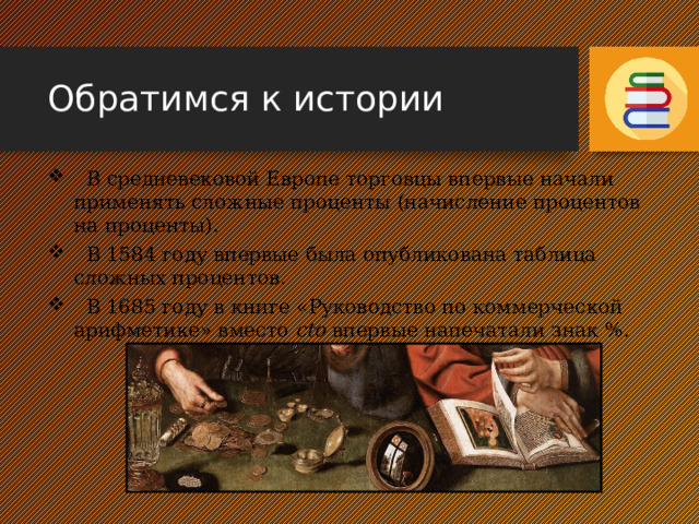 Обратимся к истории  В средневековой Европе торговцы впервые начали применять сложные проценты (начисление процентов на проценты).  В 1584 году впервые была опубликована таблица сложных процентов.  В 1685 году в книге «Руководство по коммерческой арифметике» вместо сto впервые напечатали знак %. 