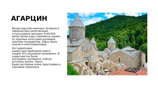АГАРЦИН Монастырский комплекс Агарцин в Армении был религиозным и культурном центром. В XV-XVII веках монастырь становится одним из крупных культурно-духовных центров государства. Здесь была школа и книгохранилище. На территории монастыря пребывало много людей. Его посещали паломники. В окрестностях были построены часовенки. Сейчас остались руины. Здесь была построена очень просторная и красивая трапезная.   