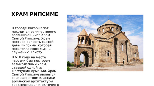ХРАМ РИПСИМЕ В городе Вагаршапат находится величественно возвышающийся Храм Святой Рипсиме. Храм построен в честь святой девы Рипсиме, которая посвятила свою жизнь служению Христу. В 618 году на месте часовни был построен великолепный храм, ставшей одной из жемчужин Армении. Храм Святой Рипсиме является совершенством классики армянской архитектуры средневековья и включен в список Всемирного наследия ЮНЕСКО. 