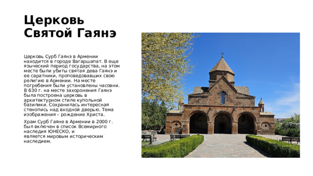 Церковь Святой Гаянэ   Церковь Сурб Гаянэ в Армении находится в городе Вагаршапат. В еще языческий период государства, на этом месте были убиты святая дева Гаянэ и ее саратники, проповедовавших свою религию в Армении. На месте погребения были установлены часовни. В 630 г. на месте захоронения Гаянэ была построена церковь в архитектурном стиле купольной базилики. Сохранилась интересная стенопись над входной дверью. Тема изображения – рождение Христа.  Храм Сурб Гаяне в Армении в 2000 г. был включен в список Всемирного наследия ЮНЕСКО, и является мировым историческим наследием. 