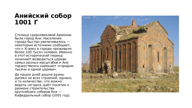 Анийский собор  1001 Г   Столица средневековой Армении была город Ани. Население города быстро увеличивалось — некоторые источники сообщают, что к XI веку в городе проживало более 100 тысяч человек. Именно в этот исторический период начинают возводиться церкви самых разных масштабов и Ани торжественно нарекают «городом тысячи и одной церкви». До наших дней дошли руины далеко не всех строений, однако, и то количество, что можно видеть сегодня, даёт понятие о размахе строительства крупнейших соборов Ани — Кафедральный собор (1001 год). 