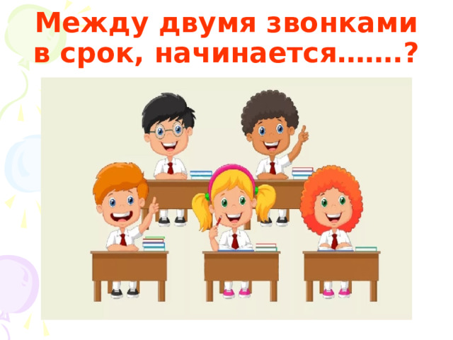 Между двумя звонками в срок, начинается…….? 