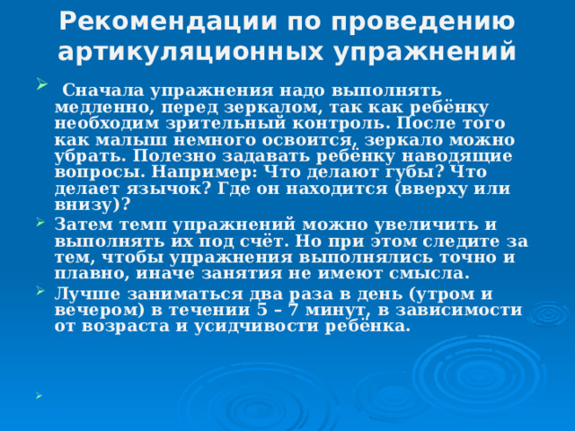 Рекомендации по проведению артикуляционных упражнений    Сначала упражнения надо выполнять медленно, перед зеркалом, так как ребёнку необходим зрительный контроль. После того как малыш немного освоится, зеркало можно убрать. Полезно задавать ребёнку наводящие вопросы. Например: Что делают губы? Что делает язычок? Где он находится (вверху или внизу)? Затем темп упражнений можно увеличить и выполнять их под счёт. Но при этом следите за тем, чтобы упражнения выполнялись точно и плавно, иначе занятия не имеют смысла. Лучше заниматься два раза в день (утром и вечером) в течении 5 – 7 минут, в зависимости от возраста и усидчивости ребёнка.   .  
